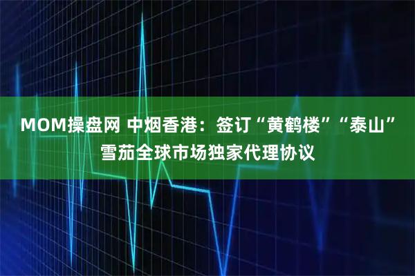 MOM操盘网 中烟香港：签订“黄鹤楼”“泰山”雪茄全球市场独家代理协议