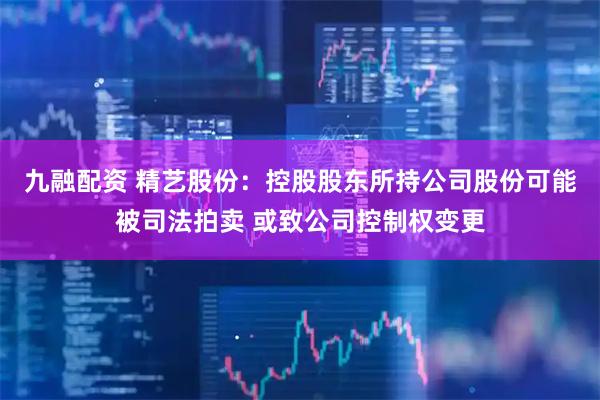 九融配资 精艺股份：控股股东所持公司股份可能被司法拍卖 或致公司控制权变更