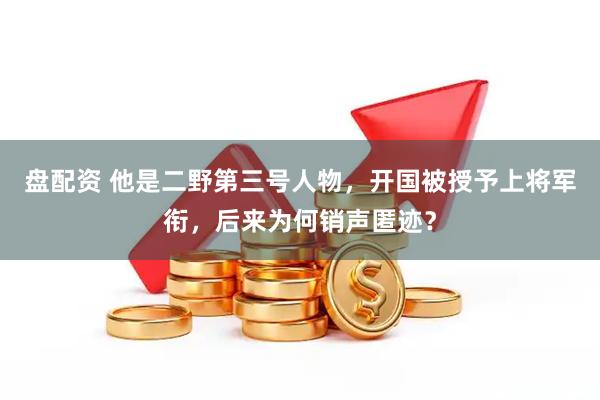 盘配资 他是二野第三号人物，开国被授予上将军衔，后来为何销声匿迹？