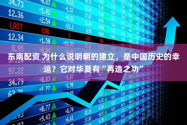 东南配资 为什么说明朝的建立，是中国历史的幸运？它对华夏有“再造之功”