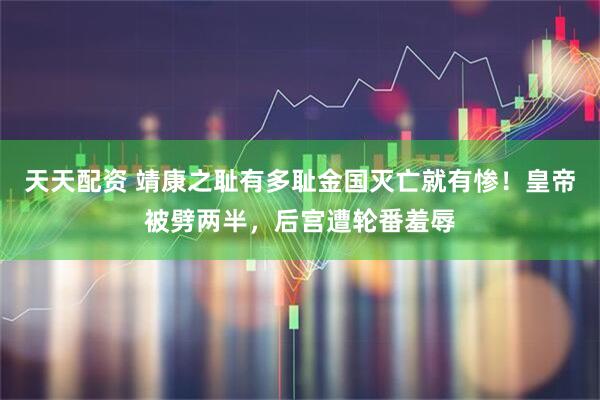 天天配资 靖康之耻有多耻金国灭亡就有惨！皇帝被劈两半，后宫遭轮番羞辱
