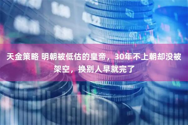天金策略 明朝被低估的皇帝，30年不上朝却没被架空，换别人早就完了