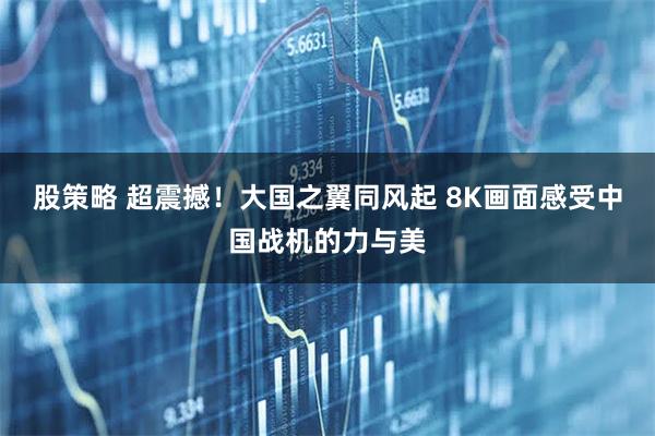 股策略 超震撼！大国之翼同风起 8K画面感受中国战机的力与美