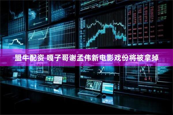 盟牛配资 嘎子哥谢孟伟新电影戏份将被拿掉