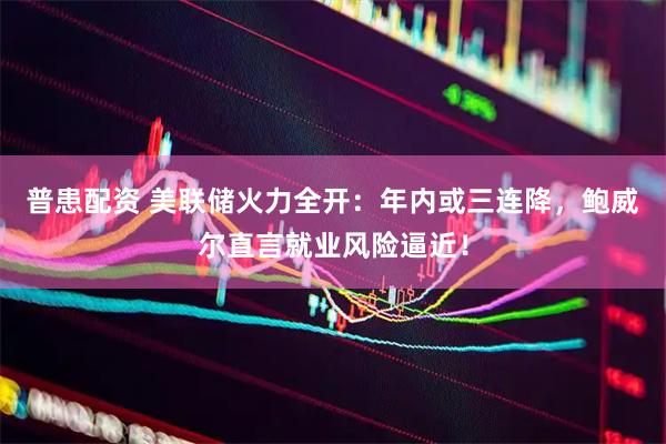 普患配资 美联储火力全开：年内或三连降，鲍威尔直言就业风险逼近！