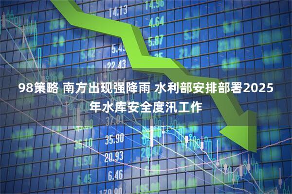 98策略 南方出现强降雨 水利部安排部署2025年水库安全度汛工作