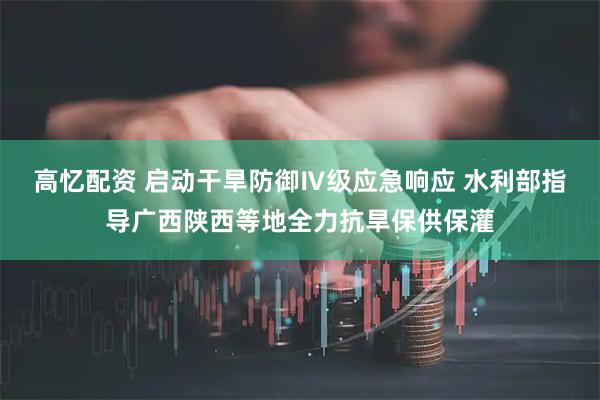 高忆配资 启动干旱防御Ⅳ级应急响应 水利部指导广西陕西等地全力抗旱保供保灌