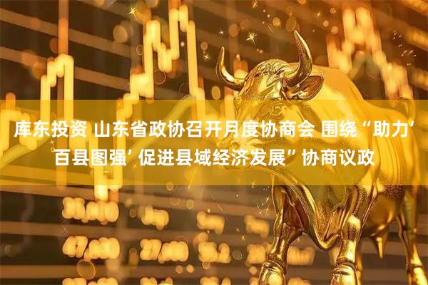 库东投资 山东省政协召开月度协商会 围绕“助力‘百县图强’ 促进县域经济发展”协商议政