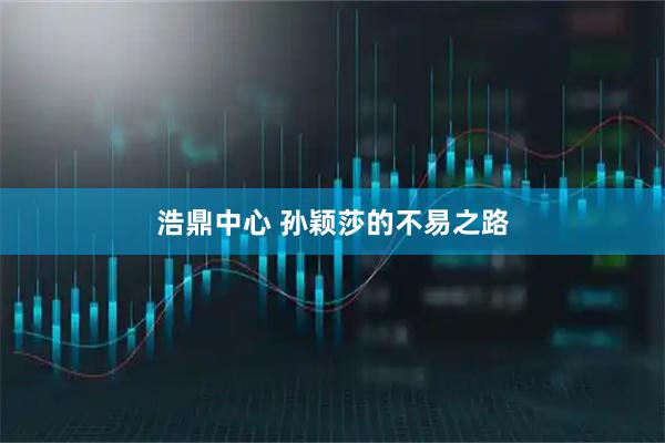 浩鼎中心 孙颖莎的不易之路