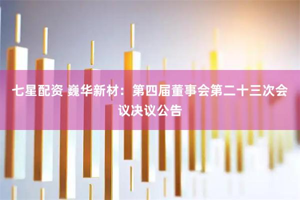 七星配资 巍华新材：第四届董事会第二十三次会议决议公告
