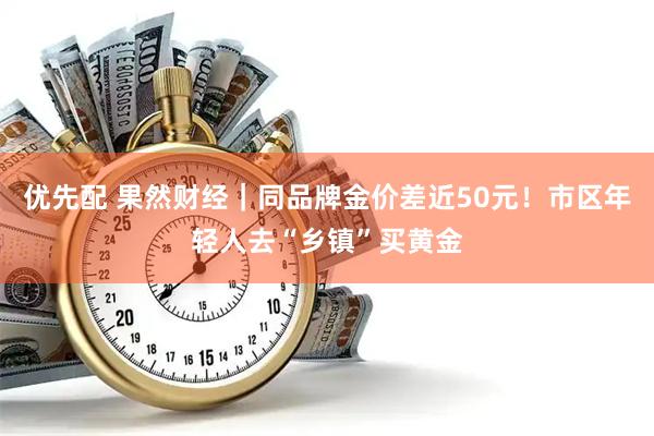 优先配 果然财经｜同品牌金价差近50元！市区年轻人去“乡镇”买黄金