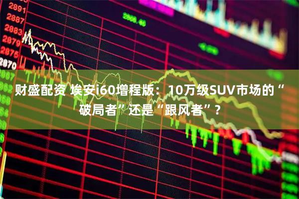 财盛配资 埃安i60增程版:10万级SUV市场的“破局者”还是“跟风者”?