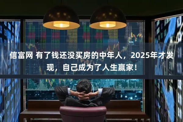 信富网 有了钱还没买房的中年人，2025年才发现，自己成为了人生赢家！