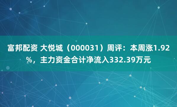 富邦配资 大悦城（000031）周评：本周涨1.92%，主力资金合计净流入332.39万元