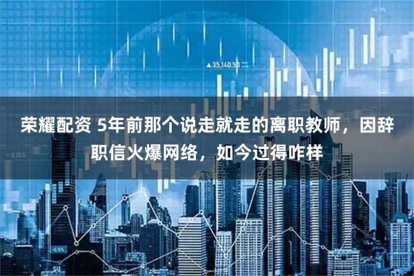 荣耀配资 5年前那个说走就走的离职教师，因辞职信火爆网络，如今过得咋样