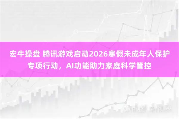 宏牛操盘 腾讯游戏启动2026寒假未成年人保护专项行动，AI功能助力家庭科学管控