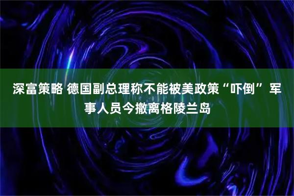 深富策略 德国副总理称不能被美政策“吓倒” 军事人员今撤离格陵兰岛