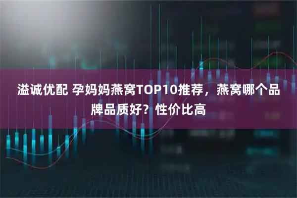 溢诚优配 孕妈妈燕窝TOP10推荐，燕窝哪个品牌品质好？性价比高