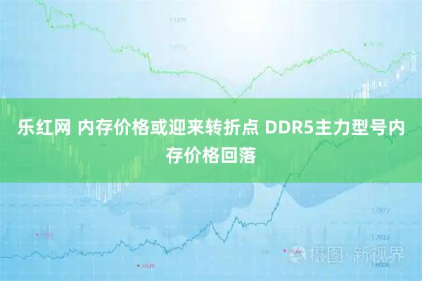 乐红网 内存价格或迎来转折点 DDR5主力型号内存价格回落