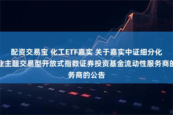配资交易宝 化工ETF嘉实 关于嘉实中证细分化工产业主题交易型开放式指数证券投资基金流动性服务商的公告