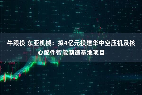 牛跟投 东亚机械：拟4亿元投建华中空压机及核心配件智能制造基地项目