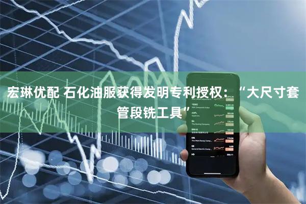 宏琳优配 石化油服获得发明专利授权：“大尺寸套管段铣工具”